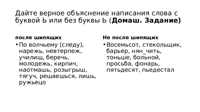 Дайте верное объяснение написания слова с буквой Ь или без буквы Ь ( Домаш. Задание) после шипящих Не после шипящих По волчьему (следу), нарежь, невтерпеж, училищ, беречь, молодежь, кирпич, наотмашь, розыгрыш, тягуч, решаешься, лишь, ружьецо Восемьсот, стекольщик, барьер, нян_чить, тоньше, больной, просьба, фонарь, пятьдесят, пьедестал 