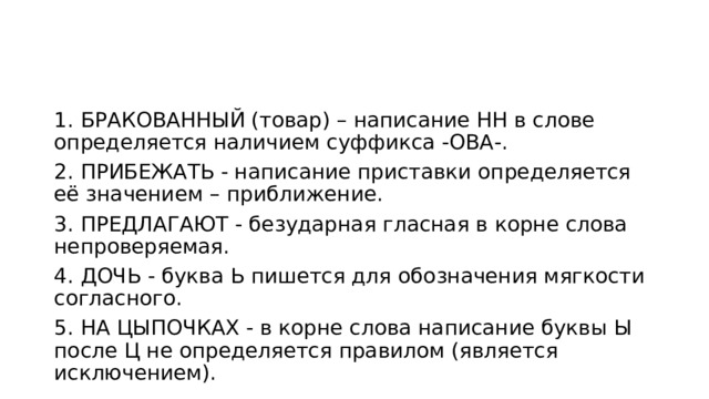 1. БРАКОВАННЫЙ (товар) – написание НН в слове определяется наличием суффикса -ОВА-. 2. ПРИБЕЖАТЬ - написание приставки определяется её значением – приближение. 3. ПРЕДЛАГАЮТ - безударная гласная в корне слова непроверяемая. 4. ДОЧЬ - буква Ь пишется для обозначения мягкости согласного. 5. НА ЦЫПОЧКАХ - в корне слова написание буквы Ы после Ц не определяется правилом (является исключением). 