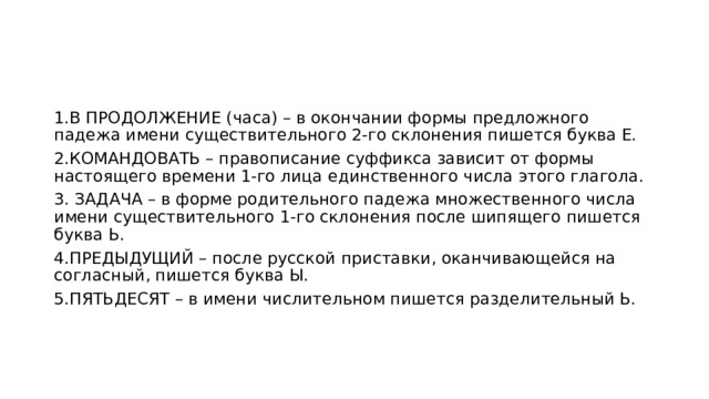 1.В ПРОДОЛЖЕНИЕ (часа) – в окончании формы предложного падежа имени существительного 2-го склонения пишется буква Е. 2.КОМАНДОВАТЬ – правописание суффикса зависит от формы настоящего времени 1-го лица единственного числа этого глагола. 3. ЗАДАЧА – в форме родительного падежа множественного числа имени существительного 1-го склонения после шипящего пишется буква Ь. 4.ПРЕДЫДУЩИЙ – после русской приставки, оканчивающейся на согласный, пишется буква Ы. 5.ПЯТЬДЕСЯТ – в имени числительном пишется разделительный Ь. 