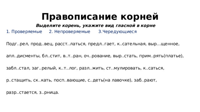 Правописание корней Выделите корень, укажите вид гласной в корне 1. Проверяемые 2. Непроверяемые 3.Чередующиеся Подг..рел, прод..вец, расст..латься, предл..гает, к..сательная, выр…щенное, апл..дисменты, бл..стит, в..т..ран, оч..рование, выр..стать, прим..рять(платье), забл..стал, заг..релый, к..т..лог, разл..жить, ст..мулировать, к..саться, р..стащить, ск..кать, посп..вающие, с..деть(на лавочке), заб..рают, разр..стается, з..рница. 