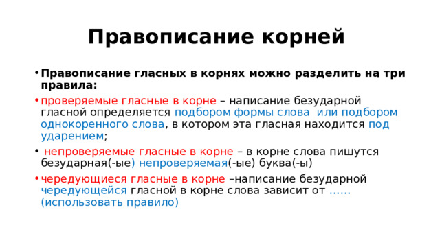 Правописание корней  Правописание гласных в корнях можно разделить на три правила: проверяемые гласные в корне – написание безударной гласной определяется подбором формы слова или подбором однокоренного слова , в котором эта гласная находится под ударением ;  непроверяемые гласные в корне – в корне слова пишутся безударная(-ые ) непроверяемая (-ые) буква(-ы) чередующиеся гласные в корне –написание безударной чередующейся гласной в корне слова зависит от ……(использовать правило)   