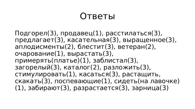 Ответы Подгорел(3), продавец(1), расстилаться(3), предлагает(3), касательная(3), выращенное(3), аплодисменты(2), блестит(3), ветеран(2), очарование(1), вырастать(3), примерять(платье)(1), заблистал(3), загорелый(3), каталог(2), разложить(3), стимулировать(1), касаться(3), растащить, скакать(3), поспевающие(1), сидеть(на лавочке)(1), забирают(3), разрастается(3), зарница(3) 