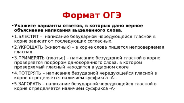 Формат ОГЭ Укажите варианты ответов, в которых дано верное объяснение написания выделенного слова. 1.БЛЕСТИТ –  написание безударной чередующейся гласной в корне зависит от последующих согласных. 2.УКРОЩАТЬ (животных) – в корне слова пишется непроверяемая гласная. 3.ПРИМЕРЯТЬ (платье) – написание безударной гласной в корне проверяется подбором однокоренного слова, в котором проверяемый гласный находится в ударном слоге 4.ПОТЕРЯТЬ – написание безударной чередующейся гласной в корне определяется наличием суффикса -А-. 5.ЗАГОРАТЬ – написание безударной чередующейся гласной в корне определяется наличием суффикса -А- 
