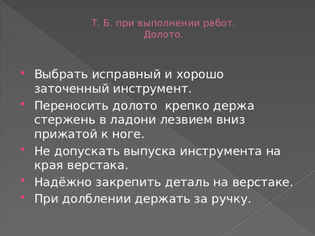 Т. Б. при выполнении работ.  Долото.   Выбрать исправный и хорошо заточенный инструмент. Переносить долото крепко держа стержень в ладони лезвием вниз прижатой к ноге. Не допускать выпуска инструмента на края верстака. Надёжно закрепить деталь на верстаке. При долблении держать за ручку. 