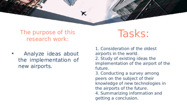 Tasks: The purpose of this research work: 1. Consideration of the oldest airports in the world. 2. Study of existing ideas the implementation of the airport of the future. 3. Conducting a survey among peers on the subject of their knowledge of new technologies in the airports of the future. 4. Summarizing information and getting a conclusion.  Analyze ideas about the implementation of new airports. 