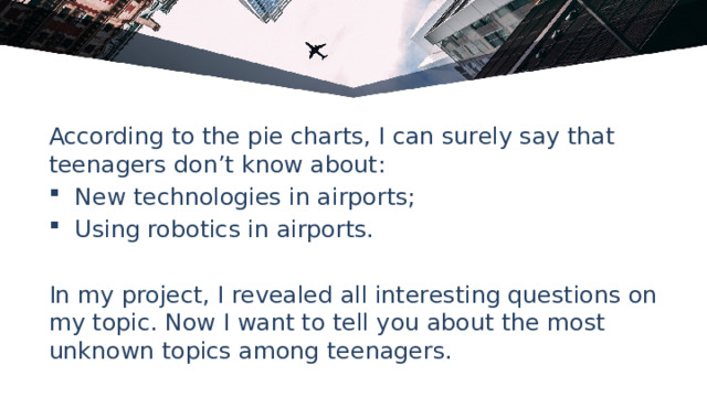 According to the pie charts, I can surely say that teenagers don’t know about: New technologies in airports; Using robotics in airports. In my project, I revealed all interesting questions on my topic. Now I want to tell you about the most unknown topics among teenagers. 