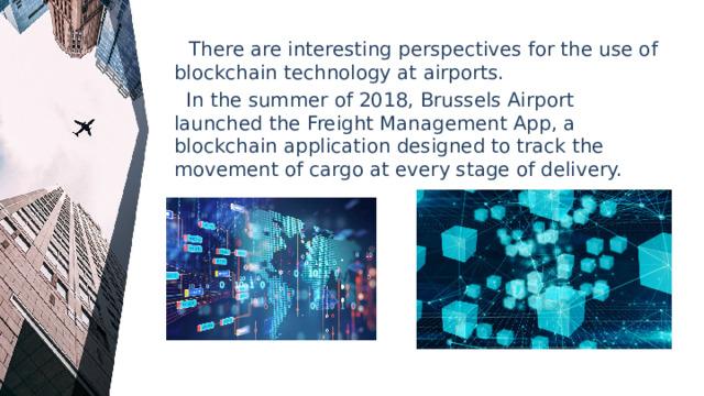  There are interesting perspectives for the use of blockchain technology at airports.  In the summer of 2018, Brussels Airport launched the Freight Management App, a blockchain application designed to track the movement of cargo at every stage of delivery. 
