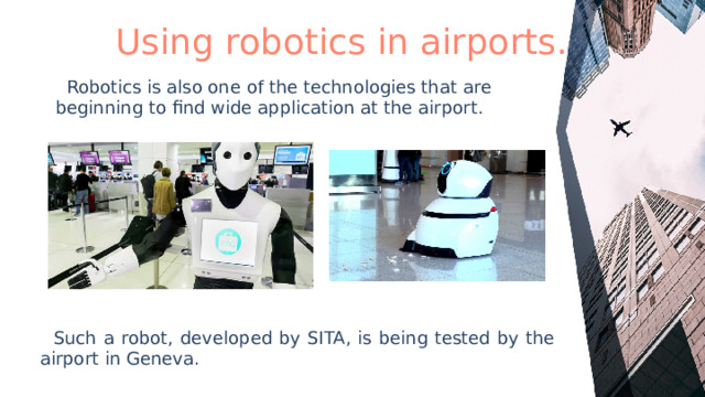 Using robotics in airports.  Robotics is also one of the technologies that are beginning to find wide application at the airport.  Such a robot, developed by SITA, is being tested by the airport in Geneva. 
