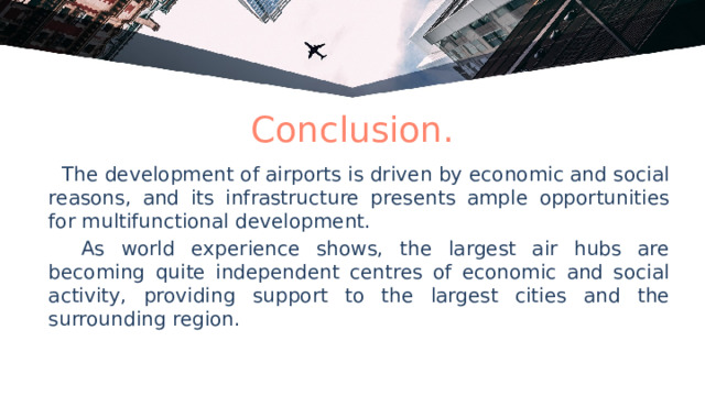 Conclusion.  The development of airports is driven by economic and social reasons, and its infrastructure presents ample opportunities for multifunctional development.  As world experience shows, the largest air hubs are becoming quite independent centres of economic and social activity, providing support to the largest cities and the surrounding region. 