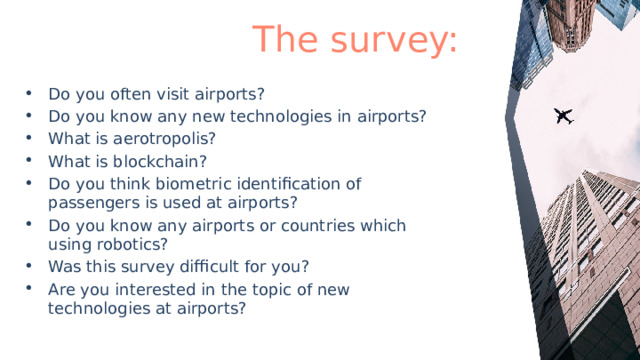  The survey: Do you often visit airports? Do you know any new technologies in airports? What is aerotropolis? What is blockchain? Do you think biometric identification of passengers is used at airports? Do you know any airports or countries which using robotics? Was this survey difficult for you? Are you interested in the topic of new technologies at airports? 