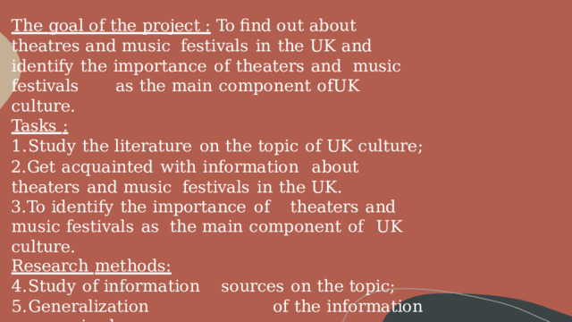 The goal  of the project  :  To find out about theatres and music  festivals  in  the  UK and  identify  the  importance  of  theaters  and  music  festivals  as  the  main  component  of  UK  culture. Tasks  : Study  the  literature  on  the  topic  of  UK  culture; Get  acquainted  with  information  about  theaters  and music  festivals  in  the  UK. To  identify  the  importance  of  theaters  and  music  festivals  as  the  main  component  of  UK  culture. Research  methods: Study  of  information  sources  on  the  topic; Generalization  of  the  information  received; Analysis  of  the  received  information 