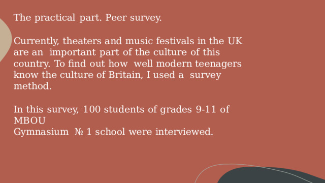 The  practical  part.  Peer  survey. Currently,  theaters and music festivals  in the UK are an  important  part  of  the  culture  of  this  country.  To  find  out  how  well modern  teenagers  know the culture of Britain,  I used a  survey  method. In  this  survey,  100  students  of  grades  9-11  of  MBOU Gymnasium  №  1  school  were  interviewed. 