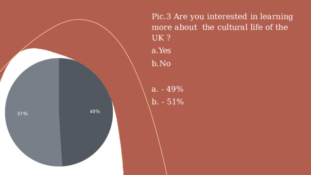 P i c .3  A r e  y ou  i n t e r e s t e d  in l e a r n i n g  m o r e  a bo u t the  cultural  life  of  the  UK  ? Yes No a.  -  49% b.  -  51% 