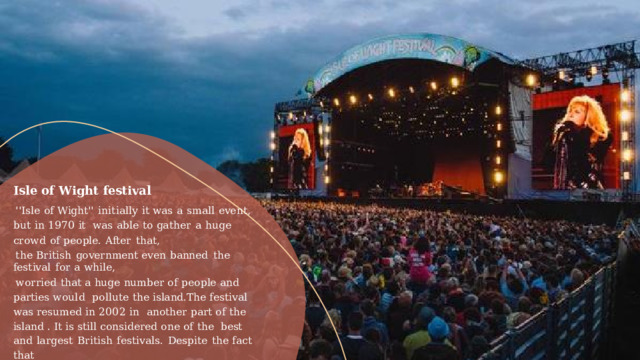 Isle  of Wight  festival ''Isle  of  Wight''  initially  it  was  a  small  event,  but  in  1970  it  was  able  to  gather  a  huge  crowd  of  people.  After  that, the  British  government  even  banned  the  festival  for  a  while, worried that a huge  number  of people and parties  would  pollute the island.The  festival was resumed  in 2002 in  another  part  of the island . It is still considered  one of the  best  and  largest  British  festivals.  Despite  the  fact  that the  festival  now  has  a  different  ideology,  its  management  still supports  local  charities,  raising  funds  for  them  and  auctioning  free  tickets. 