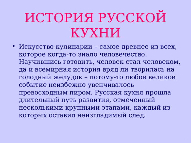 ИСТОРИЯ РУССКОЙ КУХНИ Искусство кулинарии – самое древнее из всех, которое когда-то знало человечество. Научившись готовить, человек стал человеком, да и всемирная история вряд ли творилась на голодный желудок – потому-то любое великое событие неизбежно увенчивалось превосходным пиром. Русская кухня прошла длительный путь развития, отмеченный несколькими крупными этапами, каждый из которых оставил неизгладимый след. 