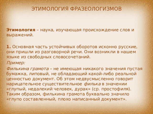 Этимология фразеологизмов Этимология – наука, изучающая происхождение слов и выражений. 1. Основная часть устойчивых оборотов исконно русские, они пришли из разговорной речи. Они возникли в нашем языке из свободных словосочетаний. Пример: Филькина грамота – не имеющая никакого значения пустая бумажка, липовый, не обладающий какой-либо реальной ценностью документ. Об этом недвусмысленно говорит нарицательное существительное филька в значении «глупый, недалекий человек, дурак» (ср. простофиля). Таким образом, филькина грамота буквально значило «глупо составленный, плохо написанный документ». 