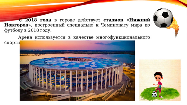  С 2018 года в городе действует стадион «Нижний Новгород» , построенный специально к Чемпионату мира по футболу в 2018 году.  Арена используется в качестве многофункционального спортивного комплекса и вмещает до 45 000 зрителей. 
