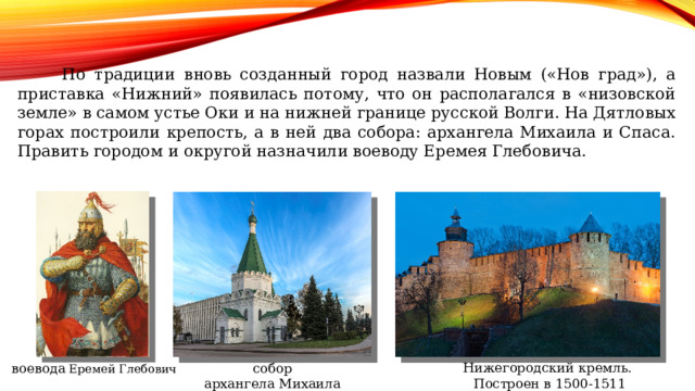  По традиции вновь созданный город назвали Новым («Нов град»), а приставка «Нижний» появилась потому, что он располагался в «низовской земле» в самом устье Оки и на нижней границе русской Волги. На Дятловых горах построили крепость, а в ней два собора: архангела Михаила и Спаса. Править городом и округой назначили воеводу Еремея Глебовича. Нижегородский кремль. Построен в 1500-1511 собор воевода Еремей Глебович архангела Михаила 