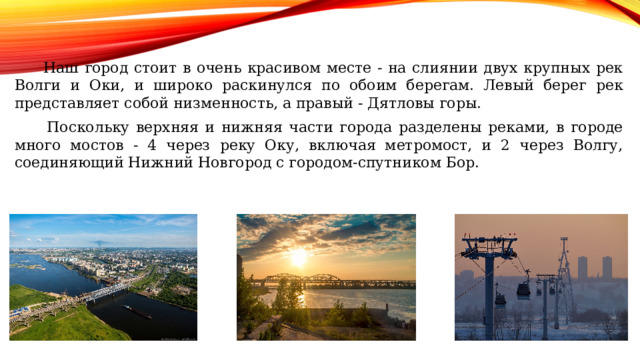  Наш город стоит в очень красивом месте - на слиянии двух крупных рек Волги и Оки, и широко раскинулся по обоим берегам. Левый берег рек представляет собой низменность, а правый - Дятловы горы.  Поскольку верхняя и нижняя части города разделены реками, в городе много мостов - 4 через реку Оку, включая метромост, и 2 через Волгу, соединяющий Нижний Новгород с городом-спутником Бор. 