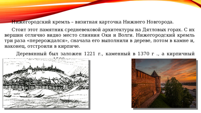  Нижегородский кремль – визитная карточка Нижнего Новгорода.  Стоит этот памятник средневековой архитектуры на Дятловых горах. С их вершин отлично видно место слияния Оки и Волги. Нижегородский кремль три раза «перерождался», сначала его выполнили в дереве, потом в камне и, наконец, отстроили в кирпиче.  Деревянный был заложен 1221 г., каменный в 1370 г ., а кирпичный начали возводить в 1500 году. 