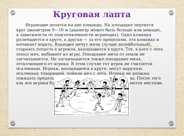 Круговая лапта   Играющие делятся на две команды. На площадке чертится круг диаметром 9—10 м (диаметр может быть больше или меньше, в зависимости от подготовленности играющих). Одна команда размещается в круге, а другая — за его пределами, эта команда и начинает водить. Водящие мечут мячи (лучше волейбольный), стараясь попасть в игроков, находящихся в круге. Тот, в кого с лета попал мяч, выбывает из игры. Попадание мяча от земли не засчитывается. Не засчитывается также попадание мяча, отскочившего от игрока. В этом случае тот игрок не считается осаленным. Игроки, находящиеся в круге, могут выручать осаленных товарищей, поймав мяч с лета. Игроки не должны покидать пределы круга, иначе они выбывают из игры. После того как все игроки будут выбиты из круга, команды меняются местами. 