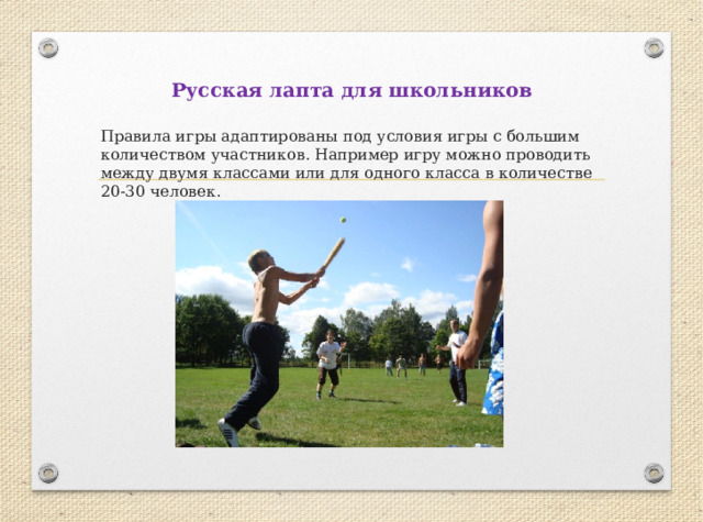 Русская лапта для школьников Правила игры адаптированы под условия игры с большим количеством участников. Например игру можно проводить между двумя классами или для одного класса в количестве 20-30 человек. 
