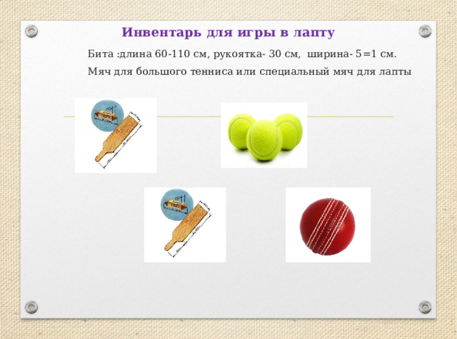 Инвентарь для игры в лапту  Бита :длина 60-110 см, рукоятка- 30 см, ширина- 5=1 см.  Мяч для большого тенниса или специальный мяч для лапты 