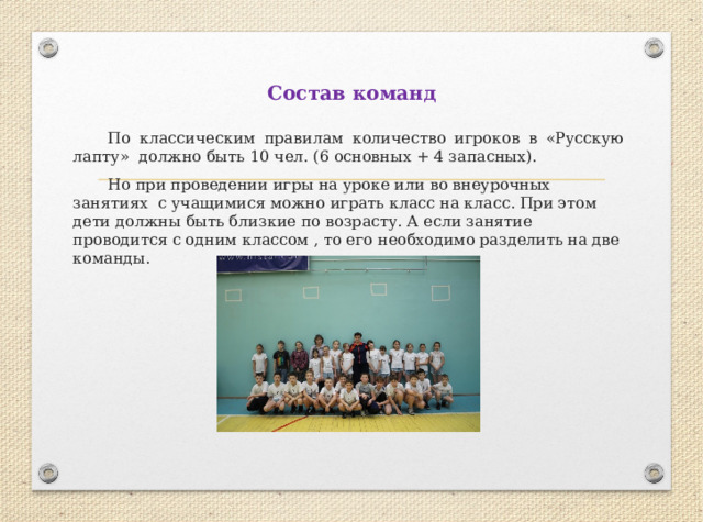 Состав команд  По классическим правилам количество игроков в «Русскую лапту» должно быть 10 чел. (6 основных + 4 запасных).  Но при проведении игры на уроке или во внеурочных занятиях с учащимися можно играть класс на класс. При этом дети должны быть близкие по возрасту. А если занятие проводится с одним классом , то его необходимо разделить на две команды.   