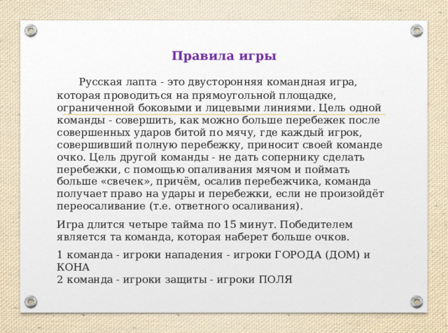 Правила игры  Русская лапта - это двусторонняя командная игра, которая проводиться на прямоугольной площадке, ограниченной боковыми и лицевыми линиями. Цель одной команды - совершить, как можно больше перебежек после совершенных ударов битой по мячу, где каждый игрок, совершивший полную перебежку, приносит своей команде очко. Цель другой команды - не дать сопернику сделать перебежки, с помощью опаливания мячом и поймать больше «свечек», причём, осалив перебежчика, команда получает право на удары и перебежки, если не произойдёт переосаливание (т.е. ответного осаливания). Игра длится четыре тайма по 15 минут. Победителем является та команда, которая наберет больше очков. 1 команда - игроки нападения - игроки ГОРОДА (ДОМ) и КОНА  2 команда - игроки защиты - игроки ПОЛЯ 