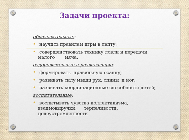 Задачи проекта:   образовательные :  научить правилам игры в лапту:  совершенствовать технику ловли и передачи малого мяча. оздоровительные и развивающие :  формировать правильную осанку;  развивать силу мышц рук, спины и ног;  развивать координационные способности детей; воспитательные :  воспитывать чувства коллективизма, взаимовыручки, терпеливости, целеустремленности   