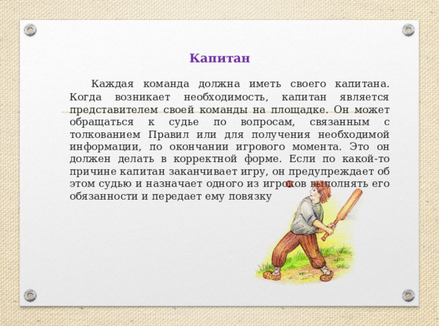 Капитан  Каждая команда должна иметь своего капитана. Когда возникает необходимость, капитан является представителем своей команды на площадке. Он может обращаться к судье по вопросам, связанным с толкованием Правил или для получения необходимой информации, по окончании игрового момента. Это он должен делать в корректной форме. Если по какой-то причине капитан заканчивает игру, он предупреждает об этом судью и назначает одного из игроков выполнять его обязанности и передает ему повязку 