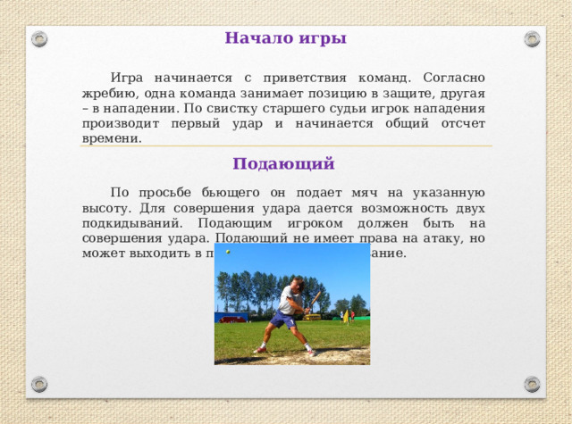 Начало игры  Игра начинается с приветствия команд. Согласно жребию, одна команда занимает позицию в защите, другая – в нападении. По свистку старшего судьи игрок нападения производит первый удар и начинается общий отсчет времени. Подающий  По просьбе бьющего он подает мяч на указанную высоту. Для совершения удара дается возможность двух подкидываний. Подающим игроком должен быть на совершения удара. Подающий не имеет права на атаку, но может выходить в поле на обратное осаливание. 