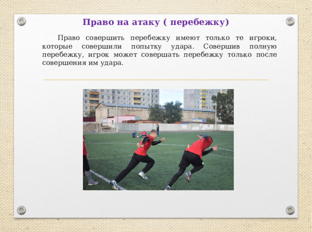 Право на атаку ( перебежку)  Право совершить перебежку имеют только те игроки, которые совершили попытку удара. Совершив полную перебежку, игрок может совершать перебежку только после совершения им удара. 