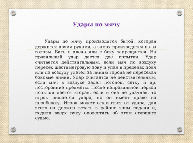 Удары по мячу  Удары по мячу производятся битой, которая держится двумя руками, а замах производится из-за головы. Бить с плеча или с боку запрещается. На правильный удар дается две попытки. Удар считается действительным, если мяч по воздуху пересек шестиметровую зону и упал в пределах поля или по воздуху улетел за линию города не пересекая боковые линии. Удар считается не действительным, если мяч в воздухе задел потолок, сетку и др. посторонние предметы. После неправильной первой попытки дается вторая, если и она не удачная, то игрок лишается удара, но он имеет право на перебежку. Игрок может отказаться от удара, для этого он должен встать в районе зоны подачи и, подняв вверх руку оповестить об этом старшего судью. 
