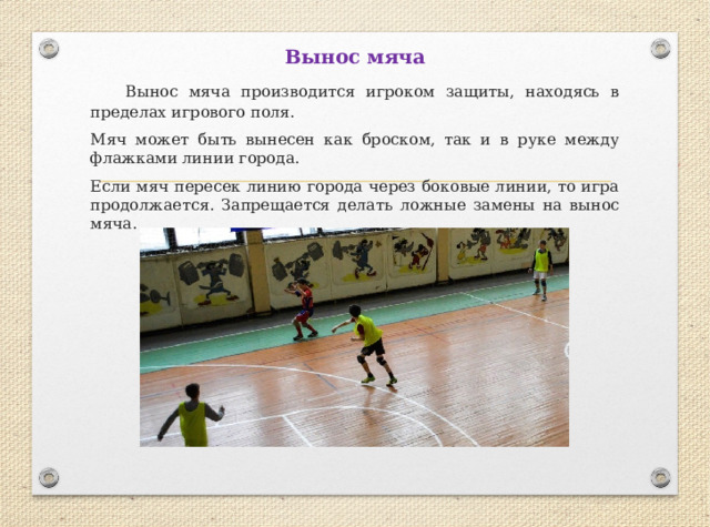 Вынос мяча  Вынос мяча производится игроком защиты, находясь в пределах игрового поля. Мяч может быть вынесен как броском, так и в руке между флажками линии города. Если мяч пересек линию города через боковые линии, то игра продолжается. Запрещается делать ложные замены на вынос мяча . 