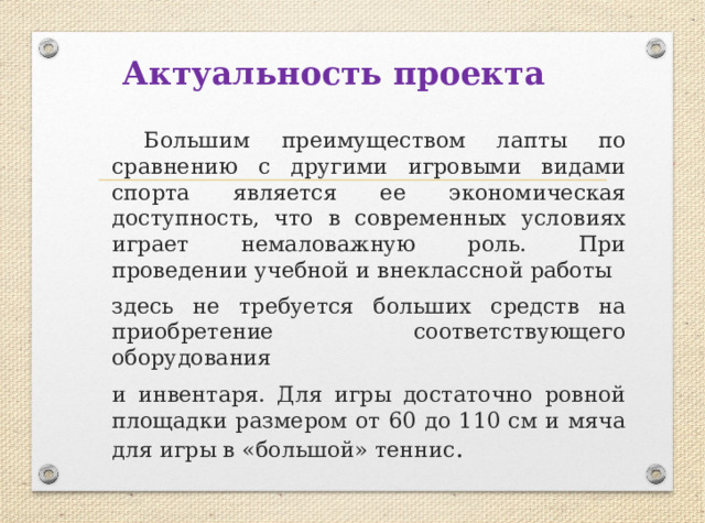 Актуальность проекта  Большим преимуществом лапты по сравнению с другими игровыми видами спорта является ее экономическая доступность, что в современных условиях играет немаловажную роль. При проведении учебной и внеклассной работы здесь не требуется больших средств на приобретение соответствующего оборудования и инвентаря. Для игры достаточно ровной площадки размером от 60 до 110 см и мяча для игры в «большой» теннис . 