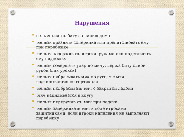 Нарушения нельзя кидать биту за линию дома  нельзя дразнить соперника или препятствовать ему при перебежке  нельзя задерживать игрока руками или подставлять ему подножку  нельзя совершать удар по мячу, держа биту одной рукой (для уроков)  нельзя набрасывать мяч по дуге, т.е мяч подкидывается по вертикале  нельзя подбрасывать мяч с закрытой ладони  мяч накидывается в кругу  нельзя подкручивать мяч при подаче  нельзя задерживать мяч в поле игроками защитниками, если игроки нападения не выполняют перебежку 