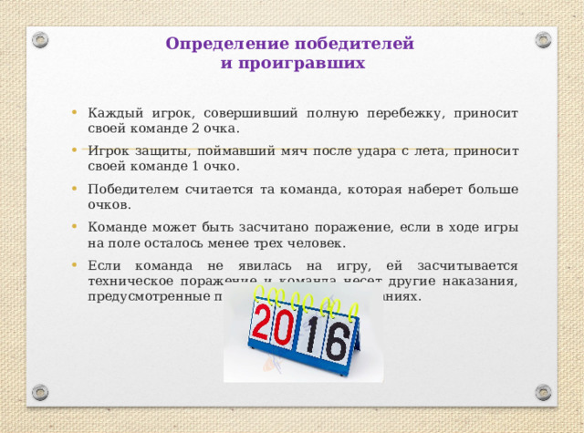 Определение победителей  и проигравших Каждый игрок, совершивший полную перебежку, приносит своей команде 2 очка. Игрок защиты, поймавший мяч после удара с лета, приносит своей команде 1 очко. Победителем считается та команда, которая наберет больше очков. Команде может быть засчитано поражение, если в ходе игры на поле осталось менее трех человек. Если команда не явилась на игру, ей засчитывается техническое поражение и команда несет другие наказания, предусмотренные положением о соревнованиях. 