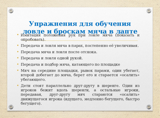 Упражнения для обучения ловле и броскам мяча в лапте Имитация положения рук при ловле мяча (показать и опробовать). Передача и ловля мяча в парах, постепенно её увеличивая. Передача мяча и ловля после отскока. Передача и ловля одной рукой. Передача и подбор мяча, катающего по площадке Мяч на середине площадки, рывок парами, один убегает, второй добегает до мяча, берет его и старается «осалить» убегающего. Дети стоят параллельно друг-другу в шеренге. Один из игроков бежит вдоль шеренги, а остальные игроки, передавая, друг-другу мяч стараются «осалить» движущегося игрока (идущего, медленно бегущего, быстро бегущего). 
