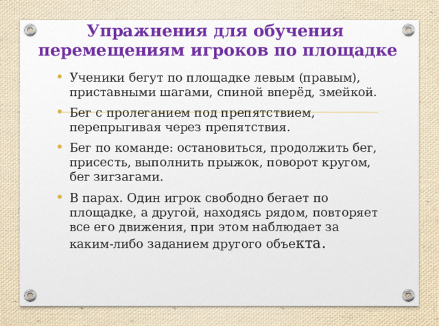 Упражнения для обучения  перемещениям игроков по площадке Ученики бегут по площадке левым (правым), приставными шагами, спиной вперёд, змейкой. Бег с пролеганием под препятствием, перепрыгивая через препятствия. Бег по команде: остановиться, продолжить бег, присесть, выполнить прыжок, поворот кругом, бег зигзагами. В парах. Один игрок свободно бегает по площадке, а другой, находясь рядом, повторяет все его движения, при этом наблюдает за каким-либо заданием другого объе кта. 