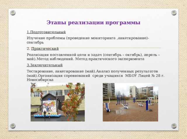 Этапы реализации программы 1.Подготовительный Изучение проблемы (проведение мониторинга ,анкетирование)-сентябрь 2. Практический Реализация поставленной цели и задач (сентябрь – октябрь), апрель –май).Метод наблюдений. Метод практического эксперимента 3.Заключительный Тестирование, анкетирование (май).Анализ полученных результатов (май).Организация соревнований среди учащихся МБОУ Лицей № 28 г. Новосибирска 