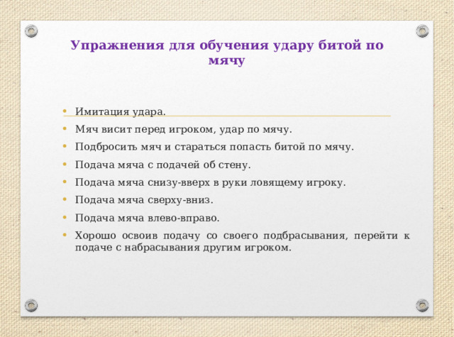 Упражнения для обучения удару битой по мячу Имитация удара. Мяч висит перед игроком, удар по мячу. Подбросить мяч и стараться попасть битой по мячу. Подача мяча с подачей об стену. Подача мяча снизу-вверх в руки ловящему игроку. Подача мяча сверху-вниз. Подача мяча влево-вправо. Хорошо освоив подачу со своего подбрасывания, перейти к подаче с набрасывания другим игроком. 