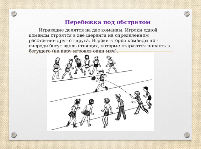 Перебежка под обстрелом  Играющие делятся на две команды. Игроки одной команды строятся в две шеренги на определенном расстоянии друг от друга. Игроки второй команды по - очереди бегут вдоль стоящих, которые стараются попасть в бегущего (на пару игроков один мяч). 