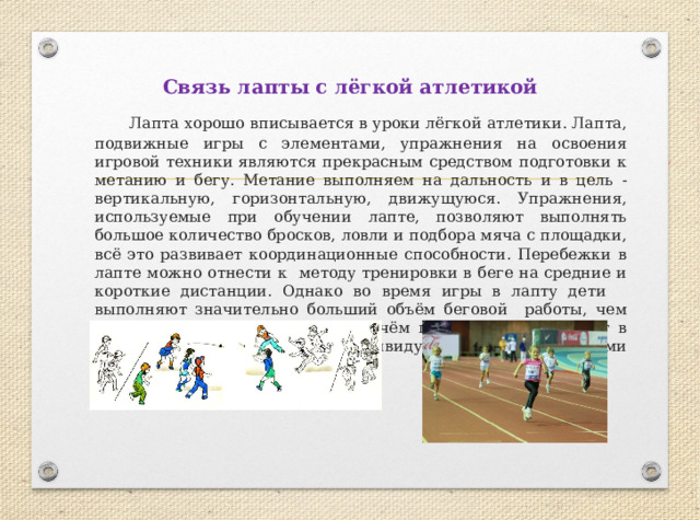 Связь лапты с лёгкой атлетикой  Лапта хорошо вписывается в уроки лёгкой атлетики. Лапта, подвижные игры с элементами, упражнения на освоения игровой техники являются прекрасным средством подготовки к метанию и бегу. Метание выполняем на дальность и в цель - вертикальную, горизонтальную, движущуюся. Упражнения, используемые при обучении лапте, позволяют выполнять большое количество бросков, ловли и подбора мяча с площадки, всё это развивает координационные способности. Перебежки в лапте можно отнести к методу тренировки в беге на средние и короткие дистанции. Однако во время игры в лапту дети выполняют значительно больший объём беговой работы, чем при обычном беге по кругу. Причём перебежки выполняют в соответствии со своими индивидуальными физическими возможностями. 