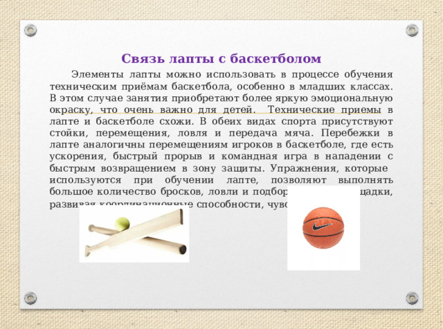 Связь лапты с баскетболом  Элементы лапты можно использовать в процессе обучения техническим приёмам баскетбола, особенно в младших классах. В этом случае занятия приобретают более яркую эмоциональную окраску, что очень важно для детей. Технические приемы в лапте и баскетболе схожи. В обеих видах спорта присутствуют стойки, перемещения, ловля и передача мяча. Перебежки в лапте аналогичны перемещениям игроков в баскетболе, где есть ускорения, быстрый прорыв и командная игра в нападении с быстрым возвращением в зону защиты. Упражнения, которые используются при обучении лапте, позволяют выполнять большое количество бросков, ловли и подбора мяча с площадки, развивая координационные способности, чувство мяча . 
