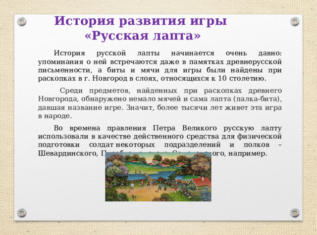 История развития игры  «Русская лапта»  История русской лапты начинается очень давно: упоминания о ней встречаются даже в памятках древнерусской письменности, а биты и мячи для игры были найдены при раскопках в г. Новгород в слоях, относящихся к 10 столетию.   Среди предметов, найденных при раскопках древнего Новгорода, обнаружено немало мячей и сама лапта (палка-бита), давшая название игре. Значит, более тысячи лет живет эта игра в народе.  Во времена правления Петра Великого русскую лапту использовали в качестве действенного средства для физической подготовки солдат некоторых подразделений и полков – Шевардинского, Преображенского, Семеновского, например.  