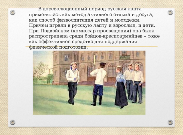    В дореволюционный период русская лапта применялась как метод активного отдыха и досуга, как способ физвоспитания детей и молодежи. Причем играли в русскую лапту и взрослые, и дети. При Подвойском (комиссар просвещения) она была распространена среди бойцов-красноармейцев – тоже как эффективное средство для поддержания физической подготовки.   