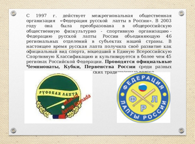 С 1997 г. действует межрегиональная общественная организация «Федерация русской лапты в России». В 2003 году она была преобразована в общероссийскую общественную физкультурно - спортивную организацию - Федерацию русской лапты России объединяющую 46 региональных отделений в субъектах нашей страны. В настоящее время русская лапта получила своё развитие как официальный вид спорта, вошедший в Единую Всероссийскую Спортивную Классификацию и культивируется в более чем 45 регионах Российской Федерации. Проводятся официальные Чемпионаты, Кубки, Первенства России среди разных возрастных групп, всероссийских традиционные детско- 