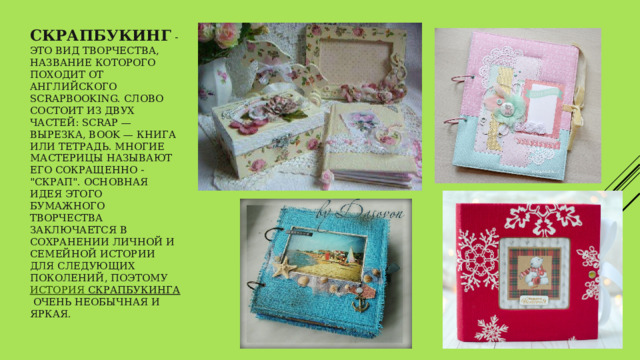 Скрапбукинг   - это вид творчества, название которого походит от английского scrapbooking. Слово состоит из двух частей: scrap — вырезка, book — книга или тетрадь. Многие мастерицы называют его сокращенно - 