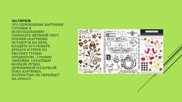Натирки:  это переводные картинки готовые к использованию – снимаете верхний лист пленки (картинки остаются на нем), кладете его поверх бумаги и трете по рисунку тупым предметом – гранью линейки, обратным концом ручки, деревянной палочкой, пока картинка полностью не перейдет на бумагу.   